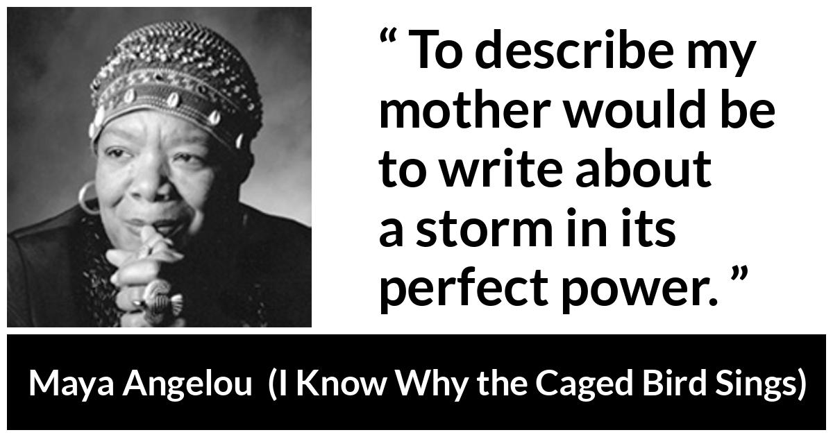 Maya Angelou - I Know Why the Caged Bird Sings - To describe my mother would be to write about a storm in its perfect power.
