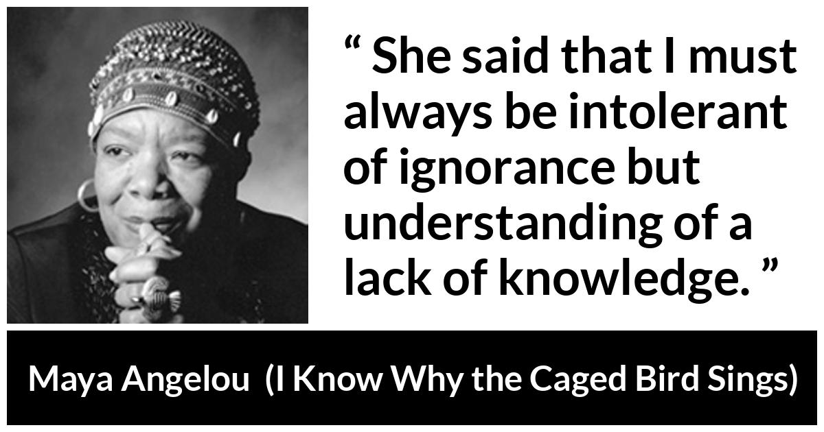Maya Angelou - I Know Why the Caged Bird Sings - She said that I must always be intolerant of ignorance but understanding of a lack of knowledge.