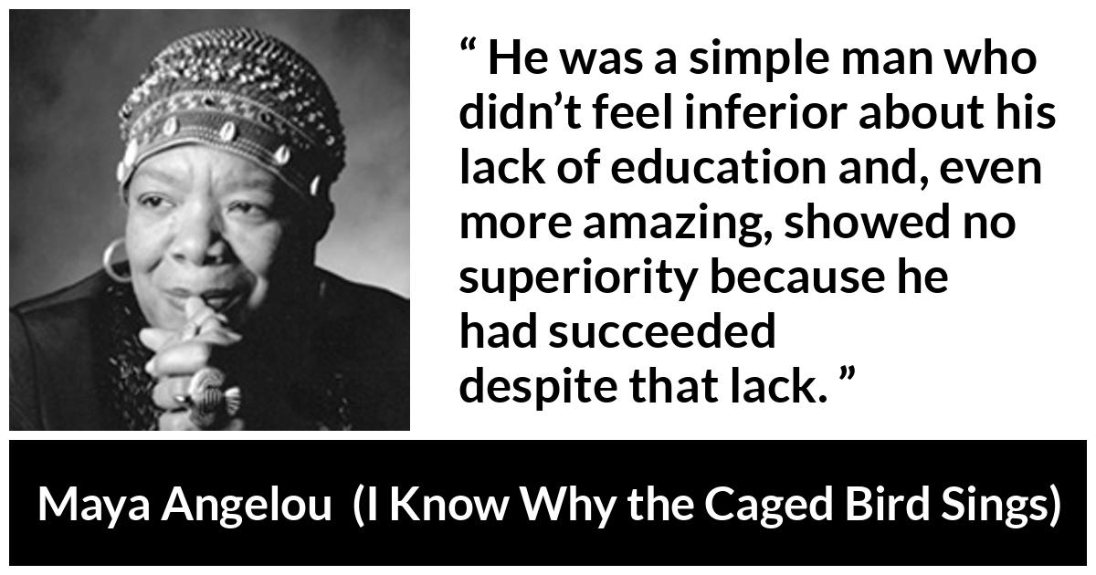 Maya Angelou - I Know Why the Caged Bird Sings - He was a simple man who didn’t feel inferior about his lack of education and, even more amazing, showed no superiority because he had succeeded despite that lack.