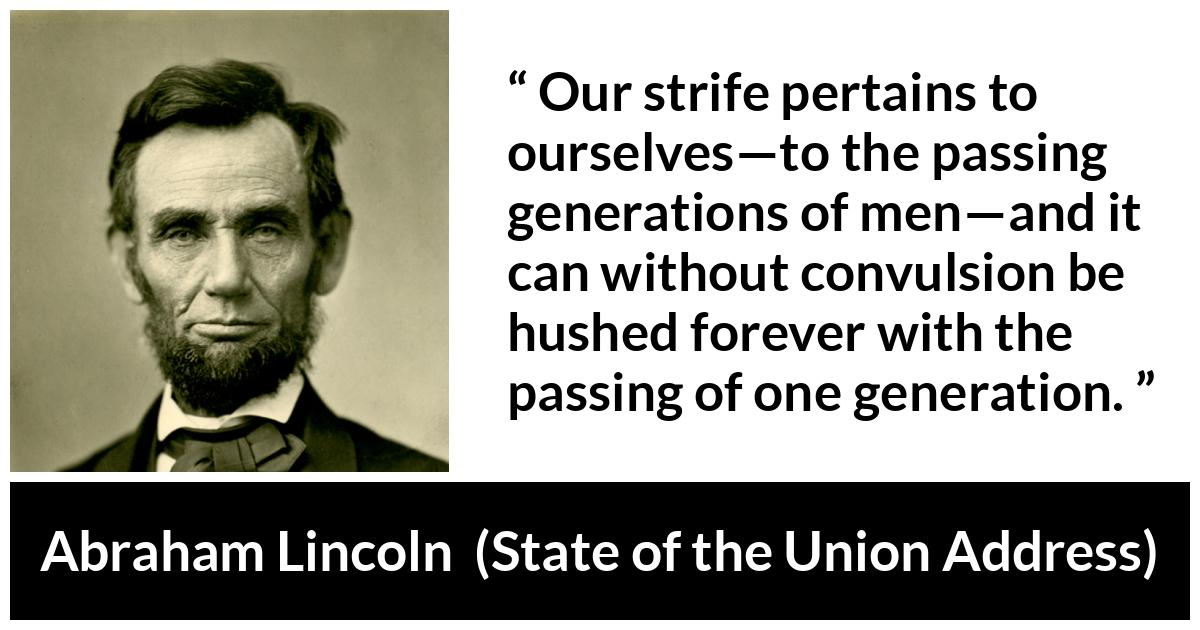 Abraham Lincoln - State of the Union Address - Our strife pertains to ourselves—to the passing generations of men—and it can without convulsion be hushed forever with the passing of one generation.