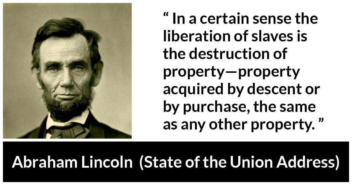 Abraham Lincoln - State of the Union Address - In a certain sense the liberation of slaves is the destruction of property—property acquired by descent or by purchase, the same as any other property.