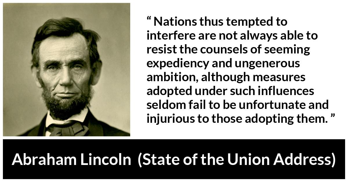 Abraham Lincoln - State of the Union Address - Nations thus tempted to interfere are not always able to resist the counsels of seeming expediency and ungenerous ambition, although measures adopted under such influences seldom fail to be unfortunate and injurious to those adopting them.