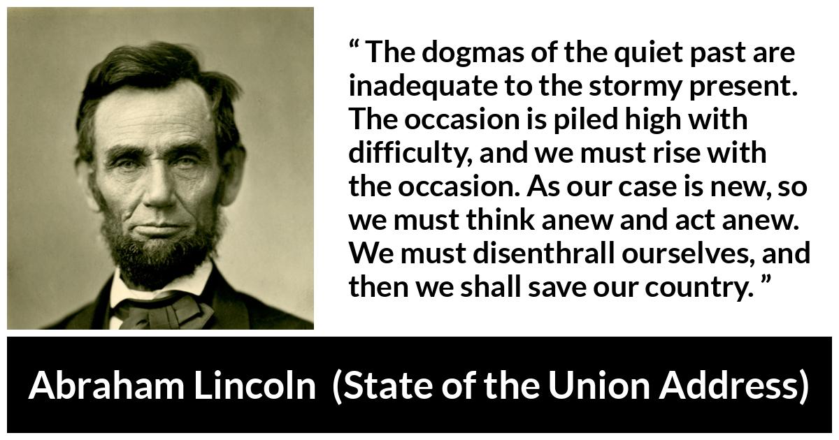 Abraham Lincoln - State of the Union Address - The dogmas of the quiet past are inadequate to the stormy present. The occasion is piled high with difficulty, and we must rise with the occasion. As our case is new, so we must think anew and act anew. We must disenthrall ourselves, and then we shall save our country.