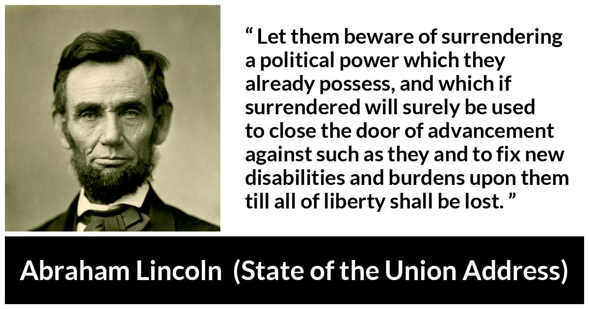 Abraham Lincoln - State of the Union Address - Let them beware of surrendering a political power which they already possess, and which if surrendered will surely be used to close the door of advancement against such as they and to fix new disabilities and burdens upon them till all of liberty shall be lost.