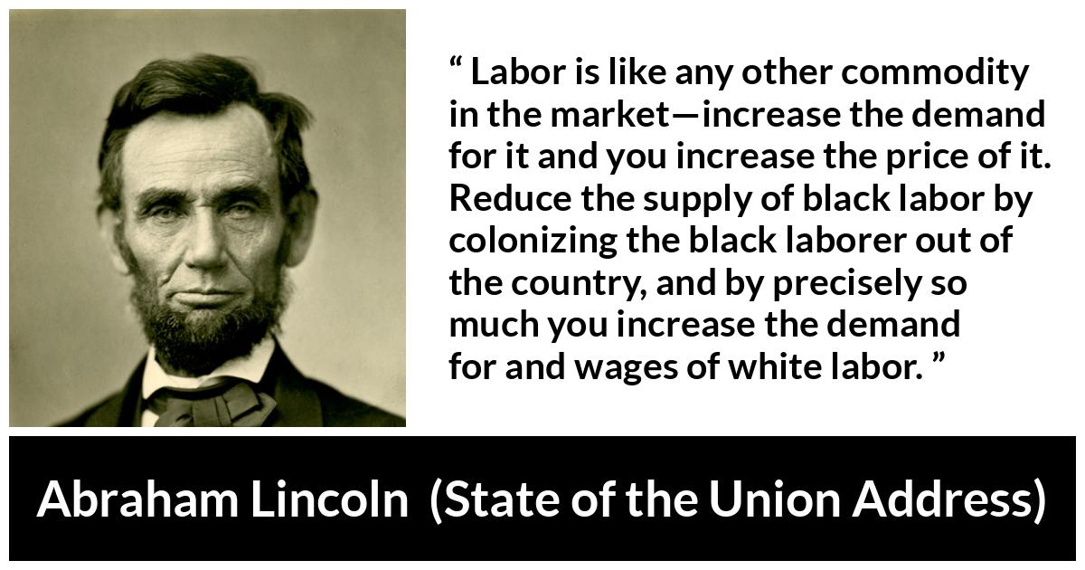Abraham Lincoln - State of the Union Address - Labor is like any other commodity in the market—increase the demand for it and you increase the price of it. Reduce the supply of black labor by colonizing the black laborer out of the country, and by precisely so much you increase the demand for and wages of white labor.