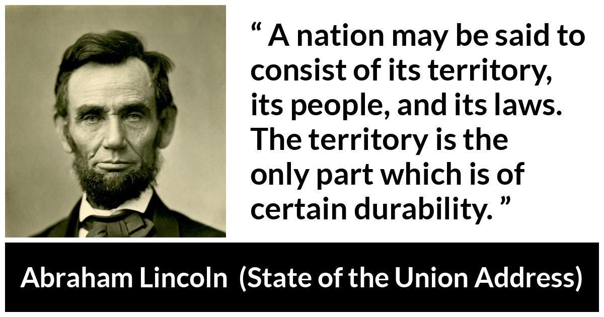 Abraham Lincoln - State of the Union Address - A nation may be said to consist of its territory, its people, and its laws. The territory is the only part which is of certain durability.