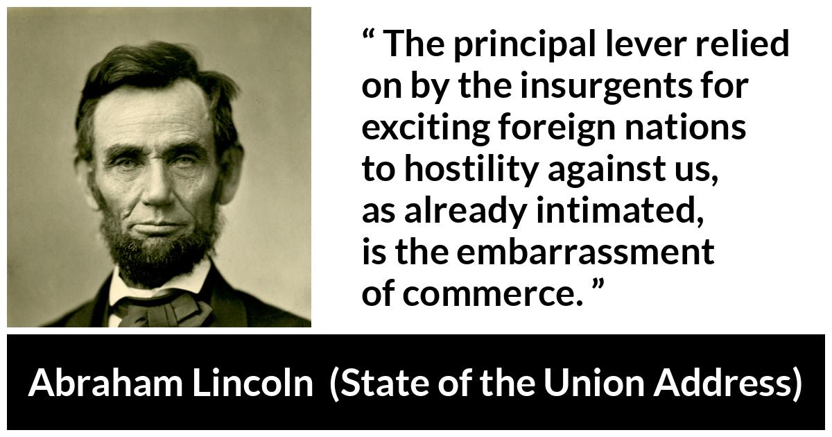 Abraham Lincoln - State of the Union Address - The principal lever relied on by the insurgents for exciting foreign nations to hostility against us, as already intimated, is the embarrassment of commerce.