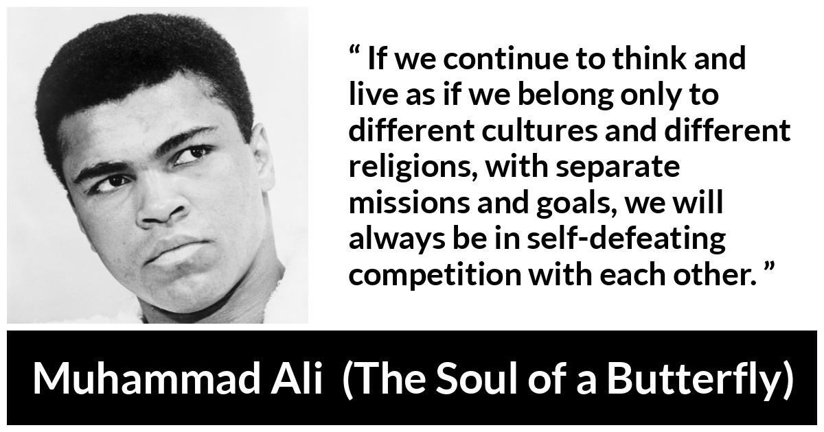Muhammad Ali - The Soul of a Butterfly - If we continue to think and live as if we belong only to different cultures and different religions, with separate missions and goals, we will always be in self-defeating competition with each other.
