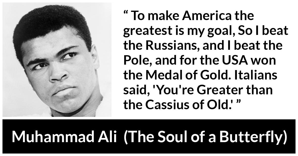 Muhammad Ali - The Soul of a Butterfly - To make America the greatest is my goal, So I beat the Russians, and I beat the Pole, and for the USA won the Medal of Gold. Italians said, 'You're Greater than the Cassius of Old.'