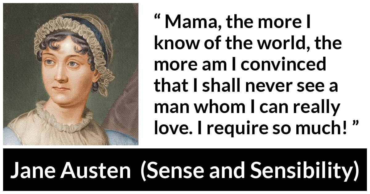 Jane Austen - Sense and Sensibility - Mama, the more I know of the world, the more am I convinced that I shall never see a man whom I can really love. I require so much!
