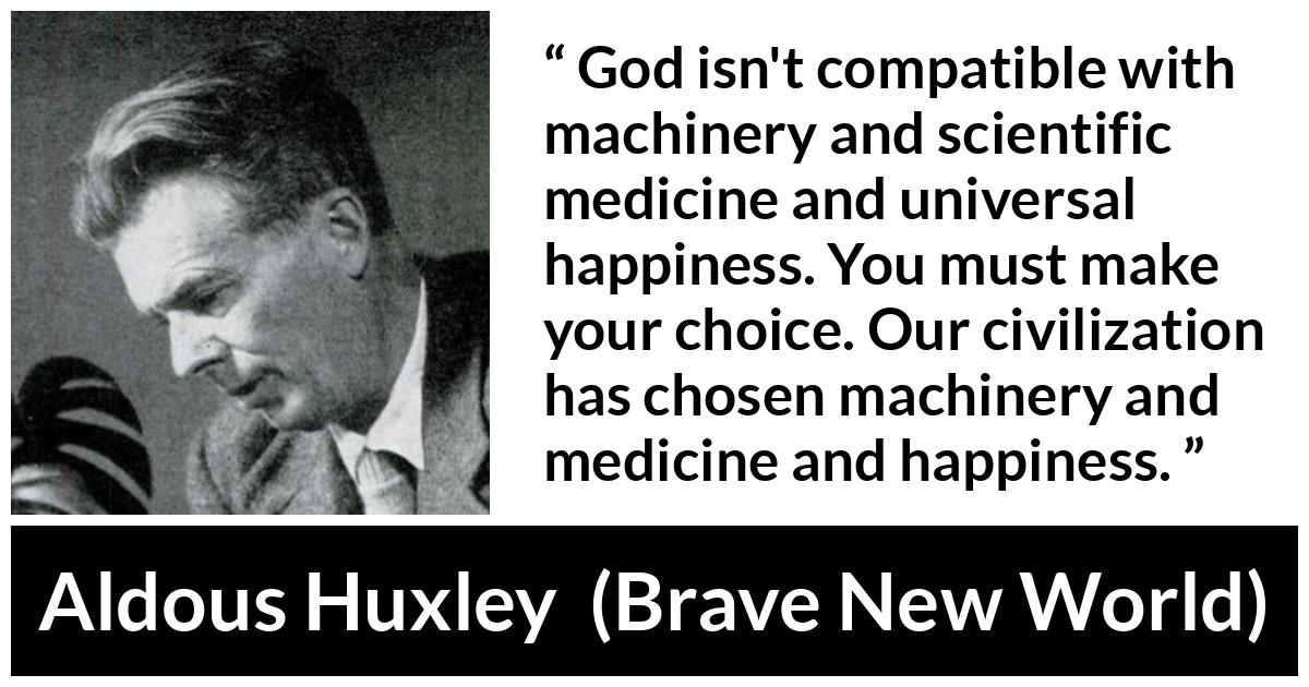 Aldous Huxley - Brave New World - God isn't compatible with machinery and scientific medicine and universal happiness. You must make your choice. Our civilization has chosen machinery and medicine and happiness.