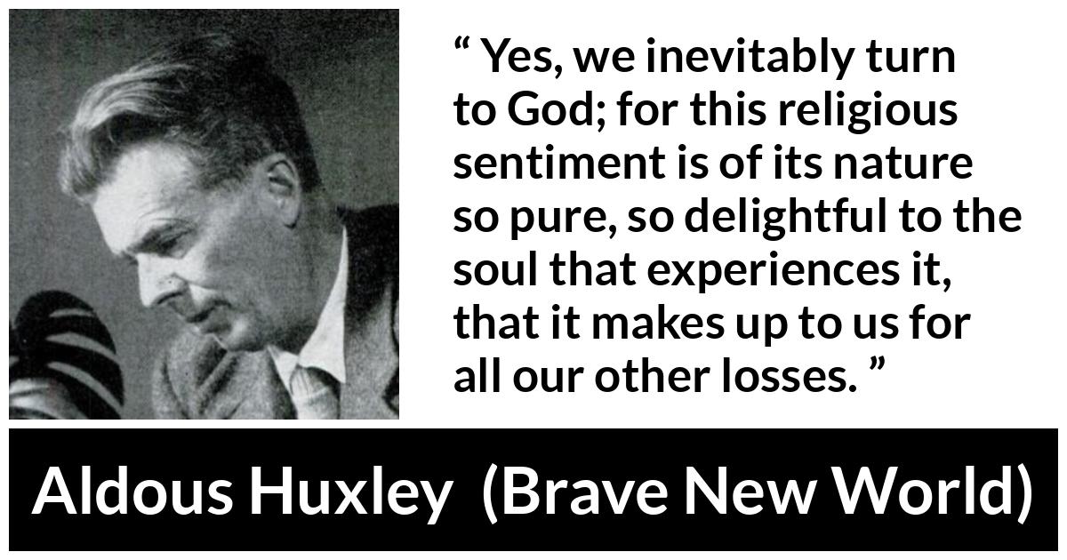 Aldous Huxley - Brave New World - Yes, we inevitably turn to God; for this religious sentiment is of its nature so pure, so delightful to the soul that experiences it, that it makes up to us for all our other losses.