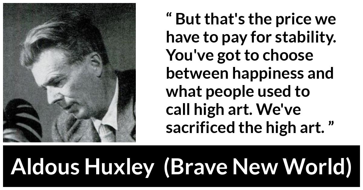 Aldous Huxley - Brave New World - But that's the price we have to pay for stability. You've got to choose between happiness and what people used to call high art. We've sacrificed the high art.