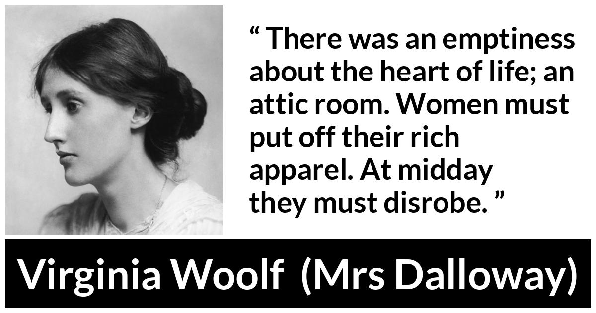 Virginia Woolf - Mrs Dalloway - There was an emptiness about the heart of life; an attic room. Women must put off their rich apparel. At midday they must disrobe.