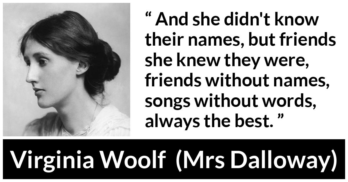 Virginia Woolf - Mrs Dalloway - And she didn't know their names, but friends she knew they were, friends without names, songs without words, always the best.