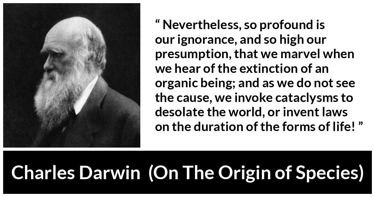 Charles Darwin - On The Origin of Species - Nevertheless, so profound is our ignorance, and so high our presumption, that we marvel when we hear of the extinction of an organic being; and as we do not see the cause, we invoke cataclysms to desolate the world, or invent laws on the duration of the forms of life!