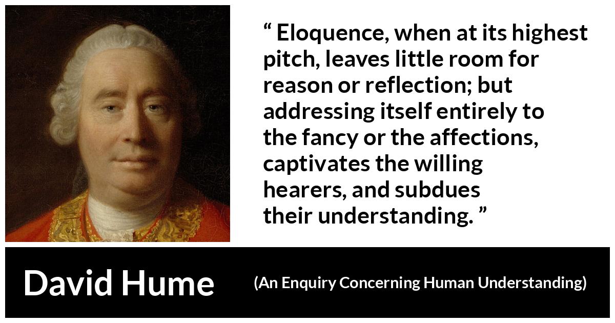 David Hume - An Enquiry Concerning Human Understanding - Eloquence, when at its highest pitch, leaves little room for reason or reflection; but addressing itself entirely to the fancy or the affections, captivates the willing hearers, and subdues their understanding.