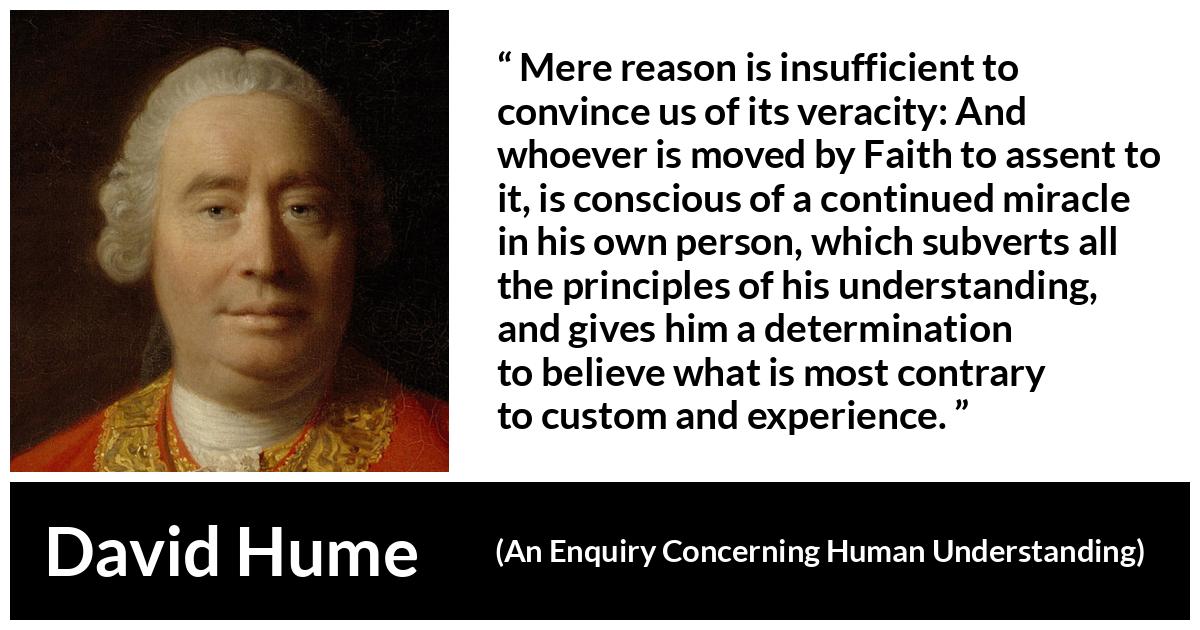 David Hume - An Enquiry Concerning Human Understanding - Mere reason is insufficient to convince us of its veracity: And whoever is moved by Faith to assent to it, is conscious of a continued miracle in his own person, which subverts all the principles of his understanding, and gives him a determination to believe what is most contrary to custom and experience.