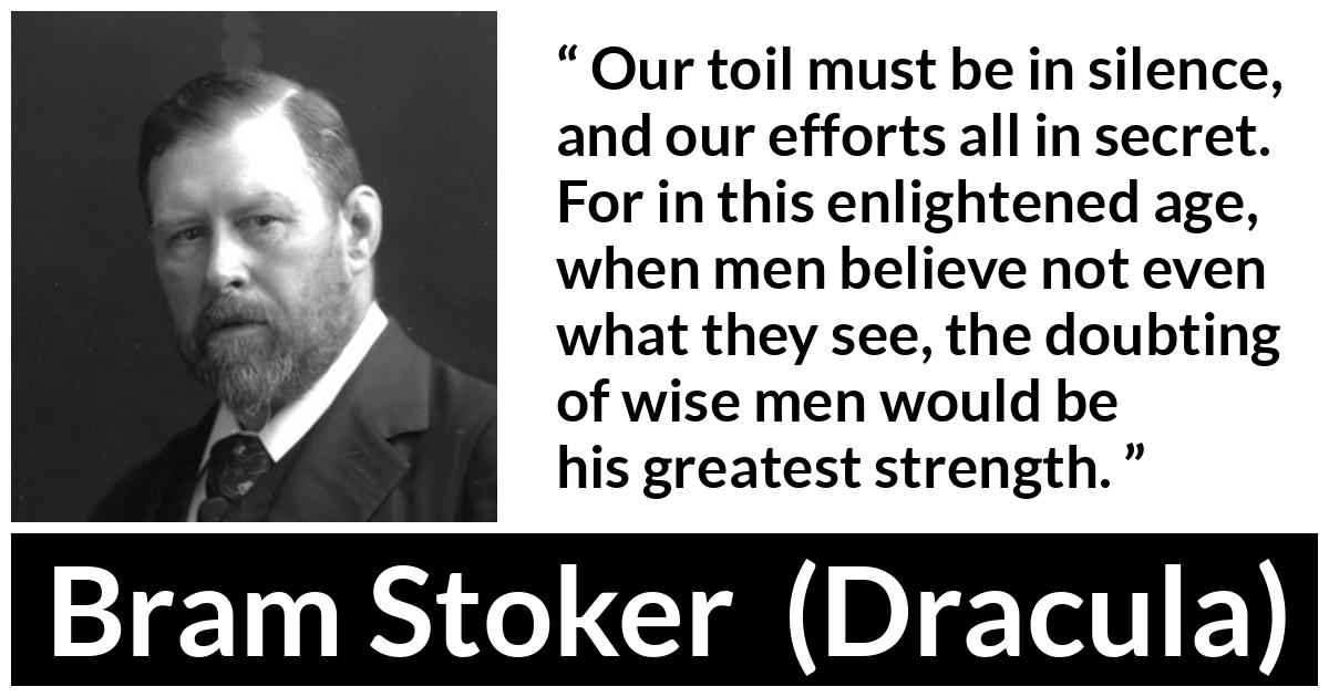 Bram Stoker - Dracula - Our toil must be in silence, and our efforts all in secret. For in this enlightened age, when men believe not even what they see, the doubting of wise men would be his greatest strength.