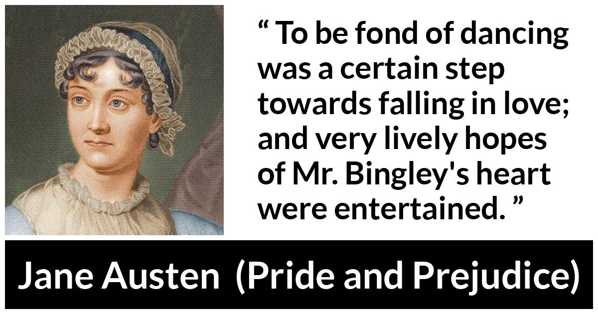 Jane Austen - Pride and Prejudice - To be fond of dancing was a certain step towards falling in love; and very lively hopes of Mr. Bingley's heart were entertained.