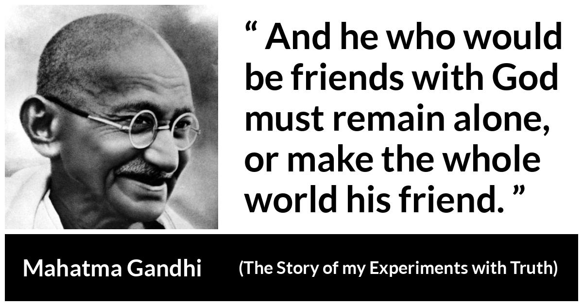 Mahatma Gandhi - The Story of my Experiments with Truth - And he who would be friends with God must remain alone, or make the whole world his friend.