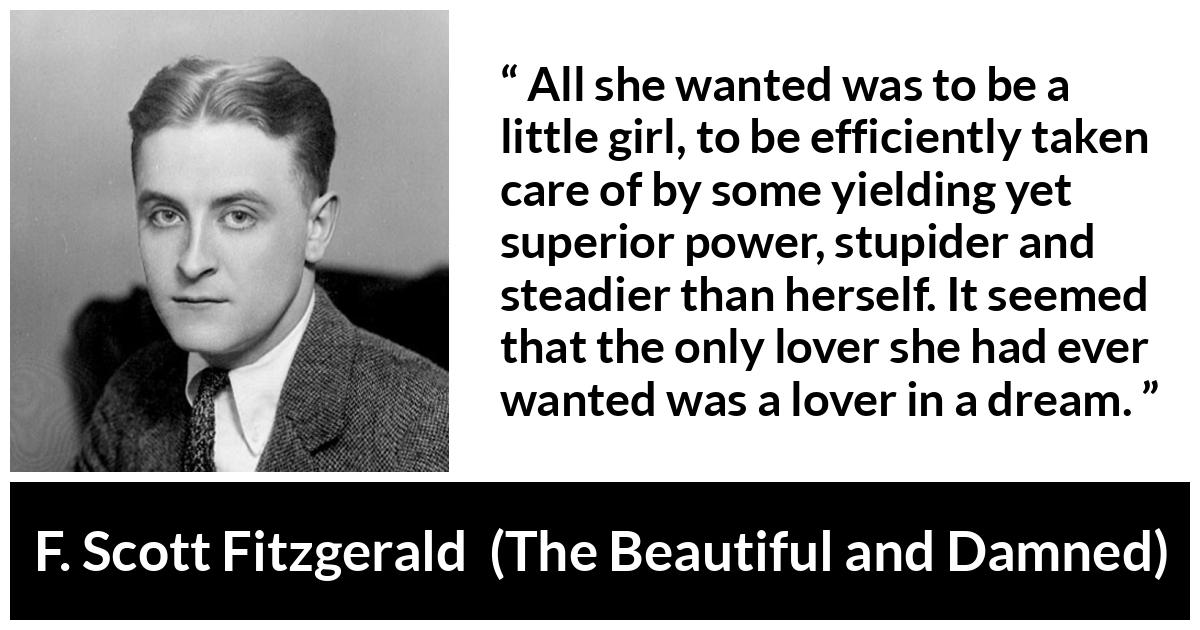 F. Scott Fitzgerald - The Beautiful and Damned - All she wanted was to be a little girl, to be efficiently taken care of by some yielding yet superior power, stupider and steadier than herself. It seemed that the only lover she had ever wanted was a lover in a dream.