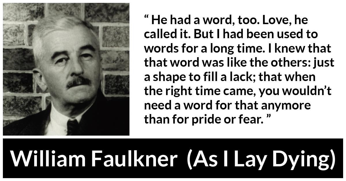William Faulkner - As I Lay Dying - He had a word, too. Love, he called it. But I had been used to words for a long time. I knew that that word was like the others: just a shape to fill a lack; that when the right time came, you wouldn’t need a word for that anymore than for pride or fear.