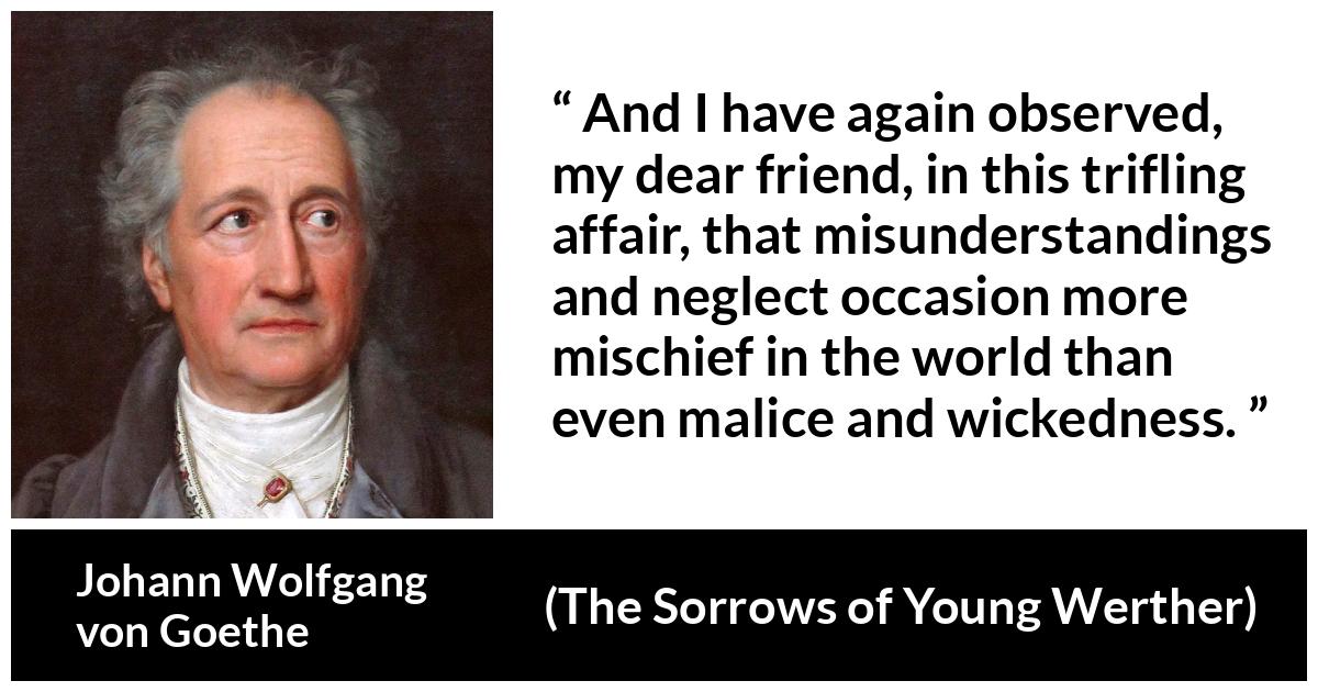 Johann Wolfgang von Goethe - The Sorrows of Young Werther - And I have again observed, my dear friend, in this trifling affair, that misunderstandings and neglect occasion more mischief in the world than even malice and wickedness.