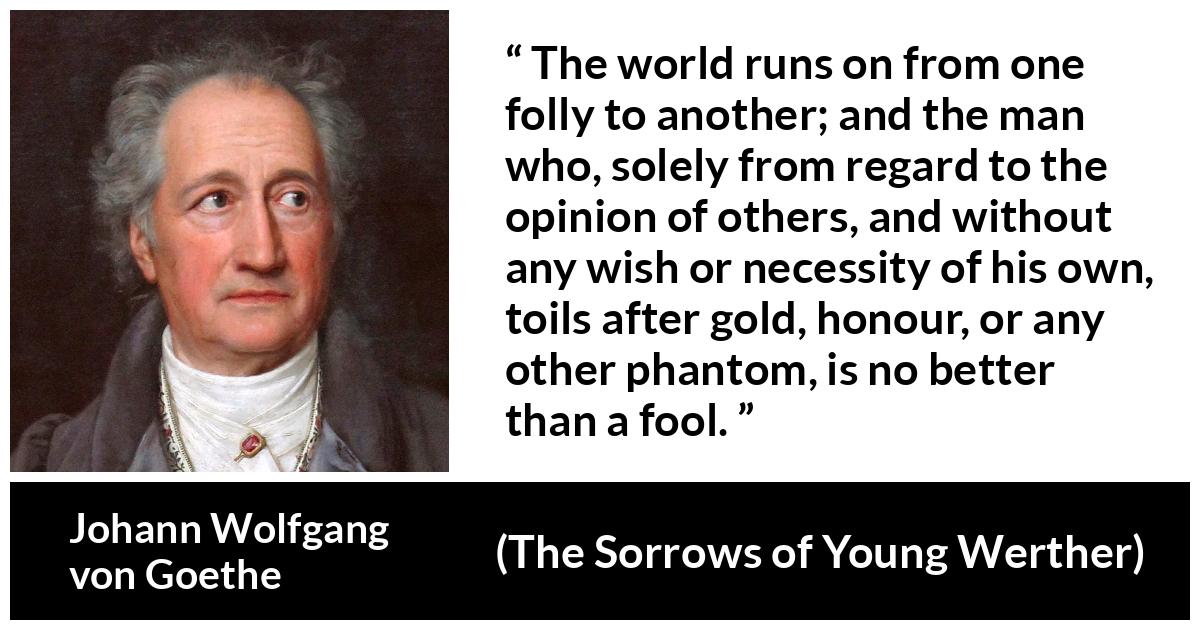 Johann Wolfgang von Goethe - The Sorrows of Young Werther - The world runs on from one folly to another; and the man who, solely from regard to the opinion of others, and without any wish or necessity of his own, toils after gold, honour, or any other phantom, is no better than a fool.