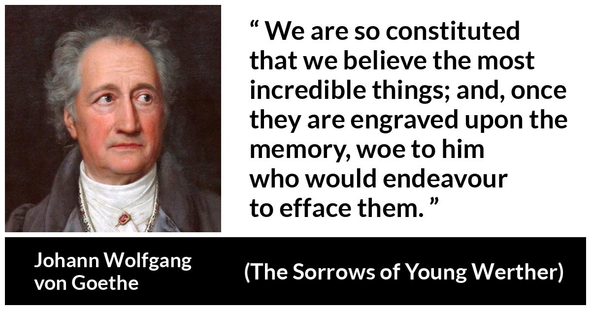 Johann Wolfgang von Goethe - The Sorrows of Young Werther - We are so constituted that we believe the most incredible things; and, once they are engraved upon the memory, woe to him who would endeavour to efface them.