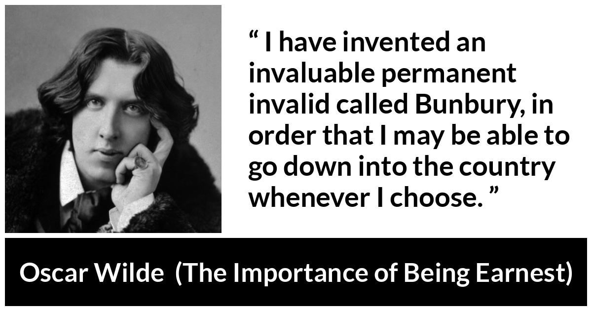 Oscar Wilde - The Importance of Being Earnest - I have invented an invaluable permanent invalid called Bunbury, in order that I may be able to go down into the country whenever I choose.