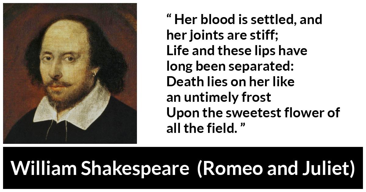 William Shakespeare - Romeo and Juliet - Her blood is settled, and her joints are stiff;
Life and these lips have long been separated:
Death lies on her like an untimely frost
Upon the sweetest flower of all the field.