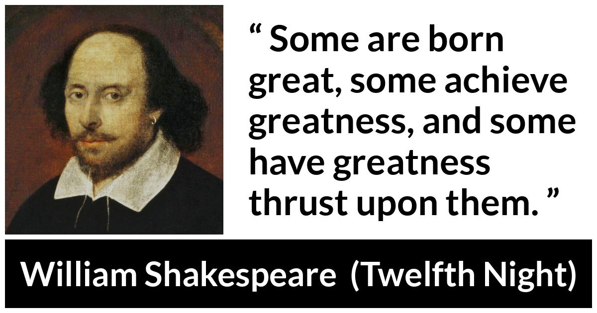 William Shakespeare - Twelfth Night - Some are born great, some achieve greatness, and some have greatness thrust upon them.