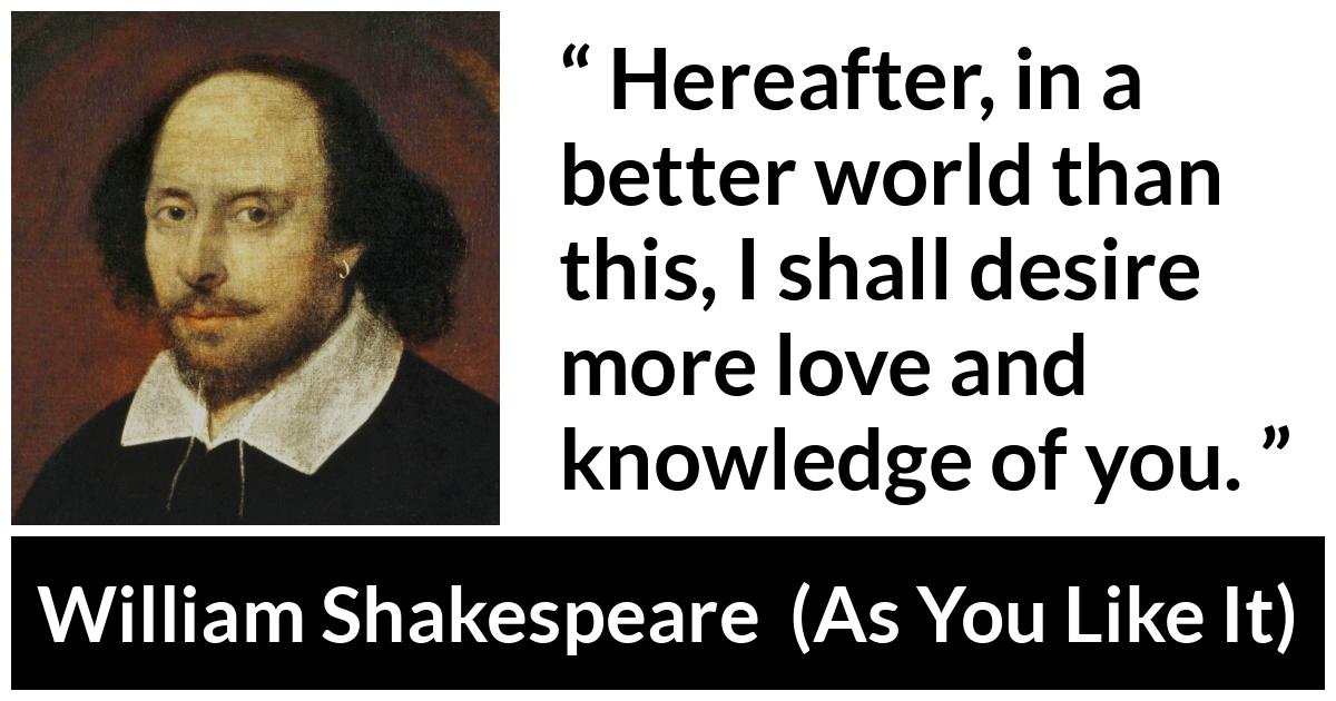 William Shakespeare - As You Like It - Hereafter, in a better world than this, I shall desire more love and knowledge of you.