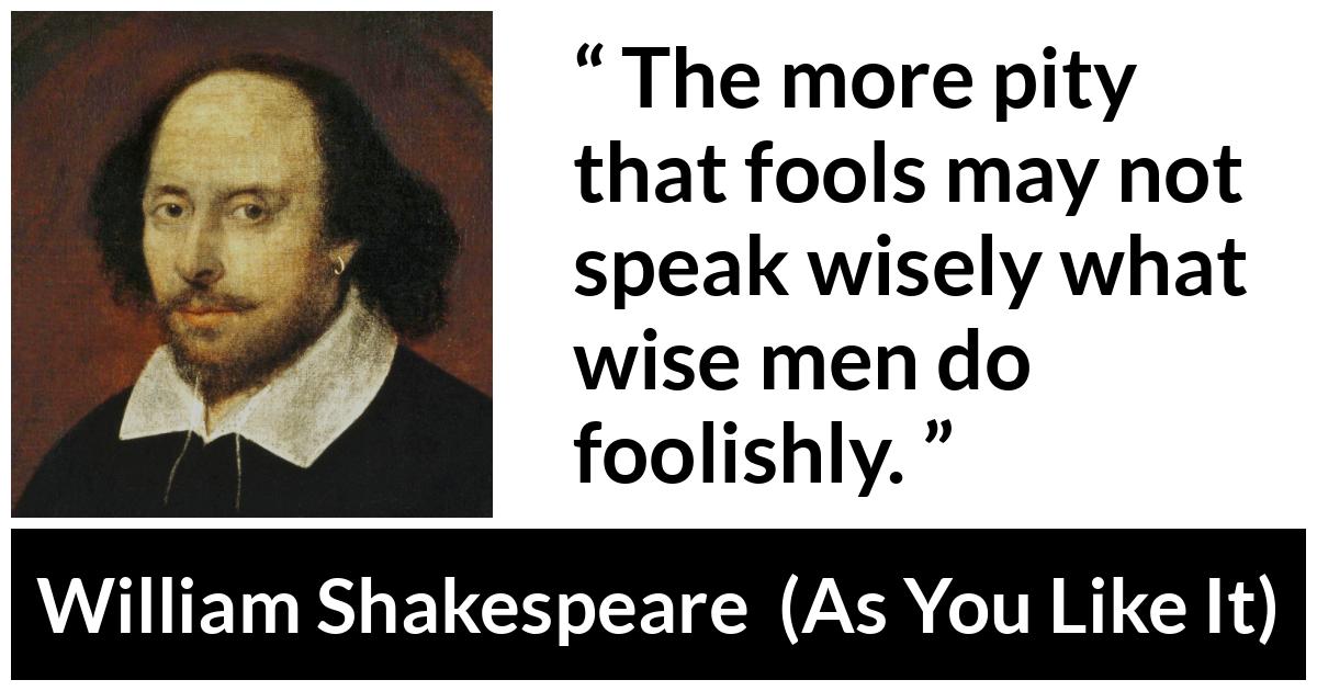 William Shakespeare - As You Like It - The more pity that fools may not speak wisely what wise men do foolishly.