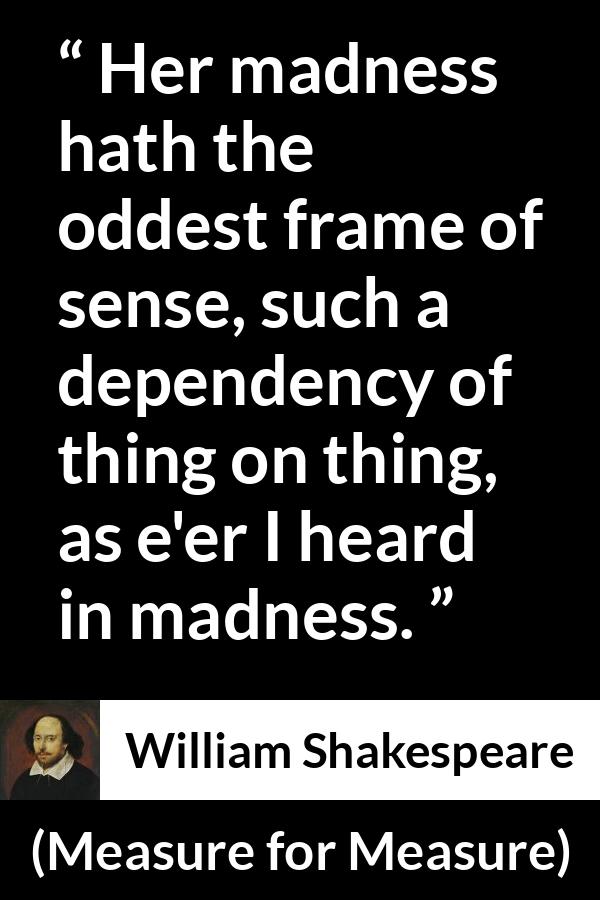 William Shakespeare - Measure for Measure - Her madness hath the oddest frame of sense, such a dependency of thing on thing, as e'er I heard in madness.