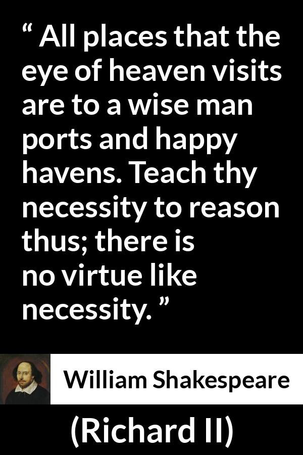 William Shakespeare - Richard II - All places that the eye of heaven visits are to a wise man ports and happy havens. Teach thy necessity to reason thus; there is no virtue like necessity.