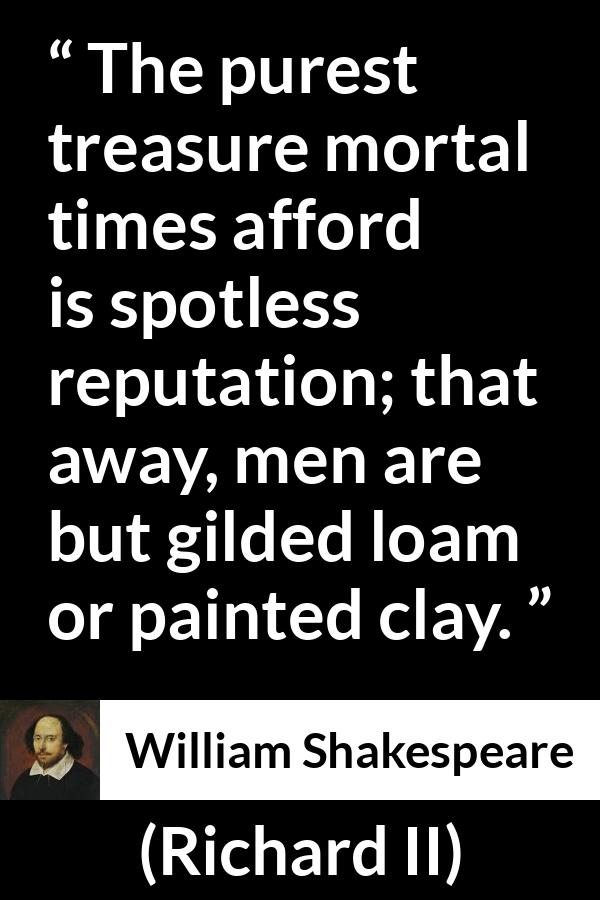 William Shakespeare - Richard II - The purest treasure mortal times afford is spotless reputation; that away, men are but gilded loam or painted clay.