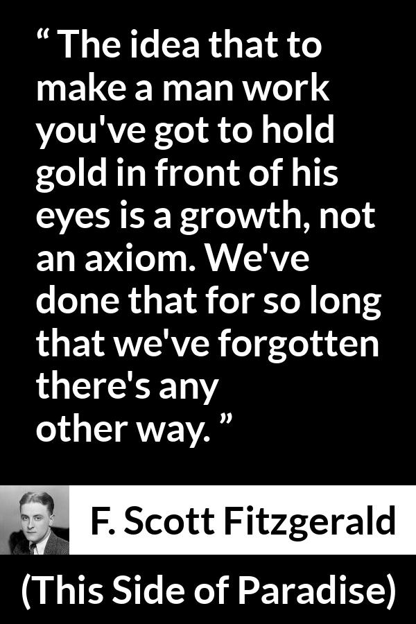 F. Scott Fitzgerald - This Side of Paradise - The idea that to make a man work you've got to hold gold in front of his eyes is a growth, not an axiom. We've done that for so long that we've forgotten there's any other way.