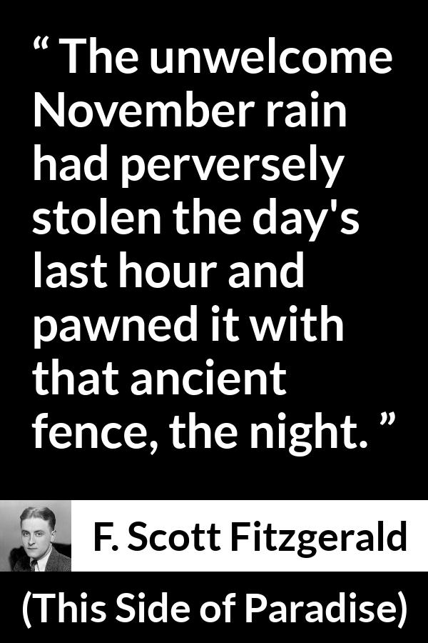 F. Scott Fitzgerald - This Side of Paradise - The unwelcome November rain had perversely stolen the day's last hour and pawned it with that ancient fence, the night.