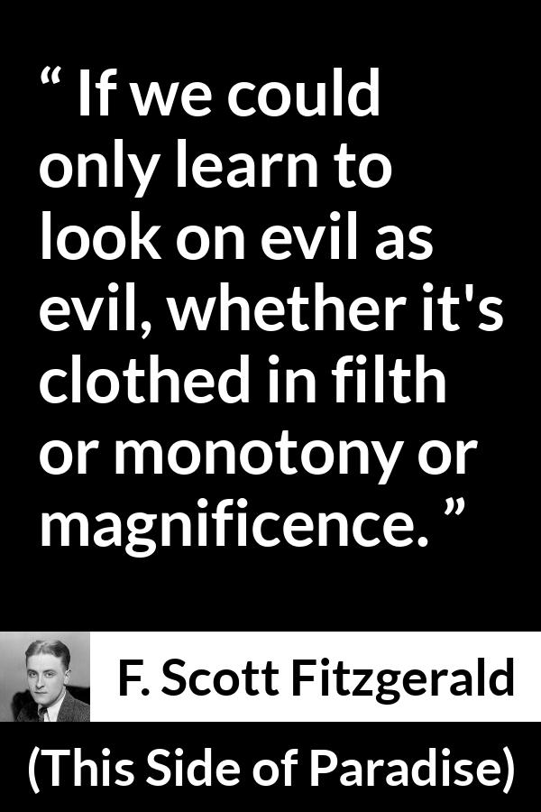 F. Scott Fitzgerald - This Side of Paradise - If we could only learn to look on evil as evil, whether it's clothed in filth or monotony or magnificence.