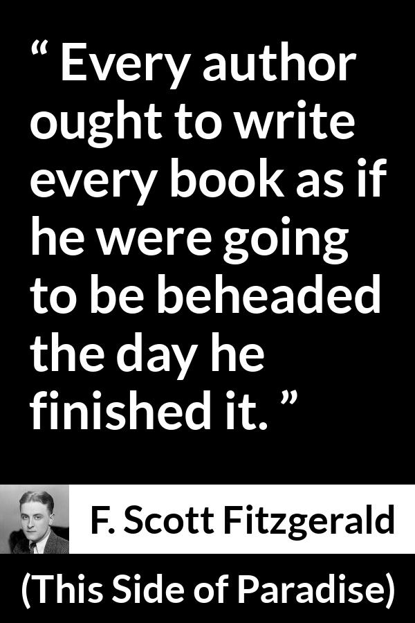 F. Scott Fitzgerald - This Side of Paradise - Every author ought to write every book as if he were going to be beheaded the day he finished it.
