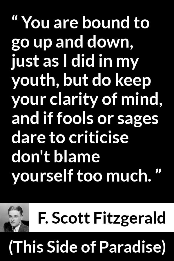 F. Scott Fitzgerald - This Side of Paradise - You are bound to go up and down, just as I did in my youth, but do keep your clarity of mind, and if fools or sages dare to criticise don't blame yourself too much.