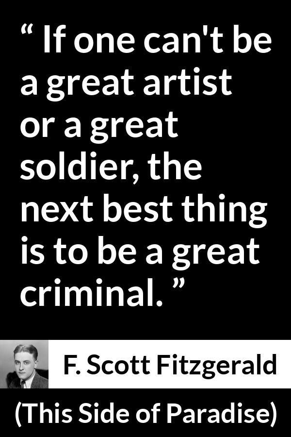 F. Scott Fitzgerald - This Side of Paradise - If one can't be a great artist or a great soldier, the next best thing is to be a great criminal.