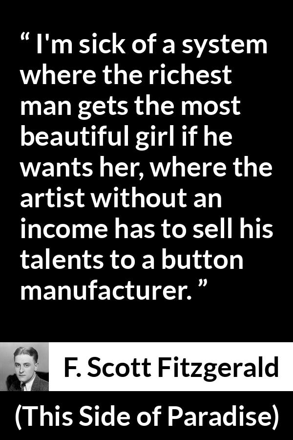 F. Scott Fitzgerald - This Side of Paradise - I'm sick of a system where the richest man gets the most beautiful girl if he wants her, where the artist without an income has to sell his talents to a button manufacturer.