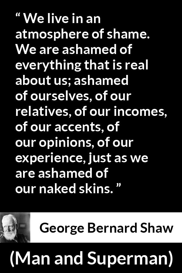 George Bernard Shaw - Man and Superman - We live in an atmosphere of shame. We are ashamed of everything that is real about us; ashamed of ourselves, of our relatives, of our incomes, of our accents, of our opinions, of our experience, just as we are ashamed of our naked skins.