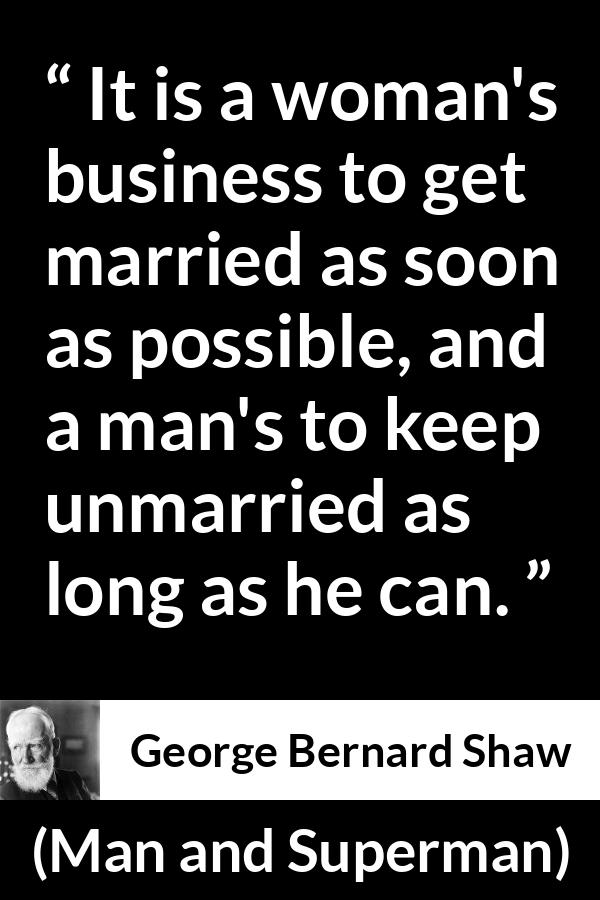 George Bernard Shaw - Man and Superman - It is a woman's business to get married as soon as possible, and a man's to keep unmarried as long as he can.