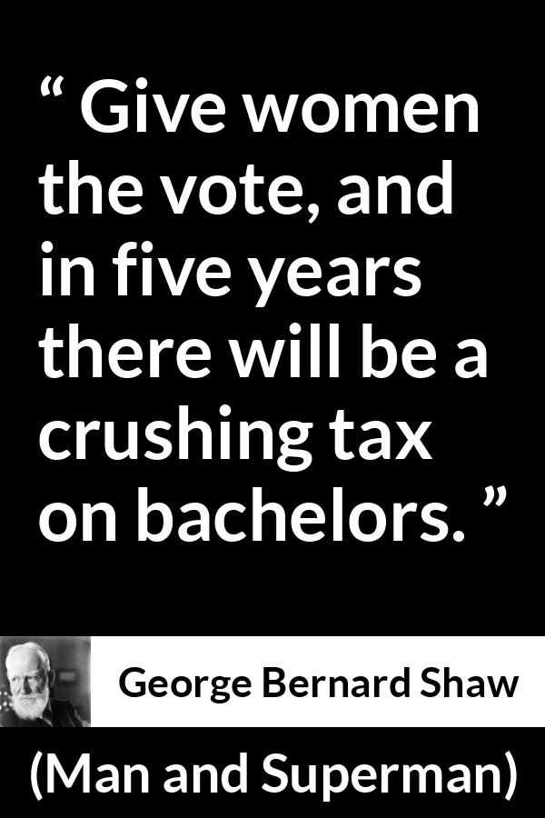 George Bernard Shaw - Man and Superman - Give women the vote, and in five years there will be a crushing tax on bachelors.