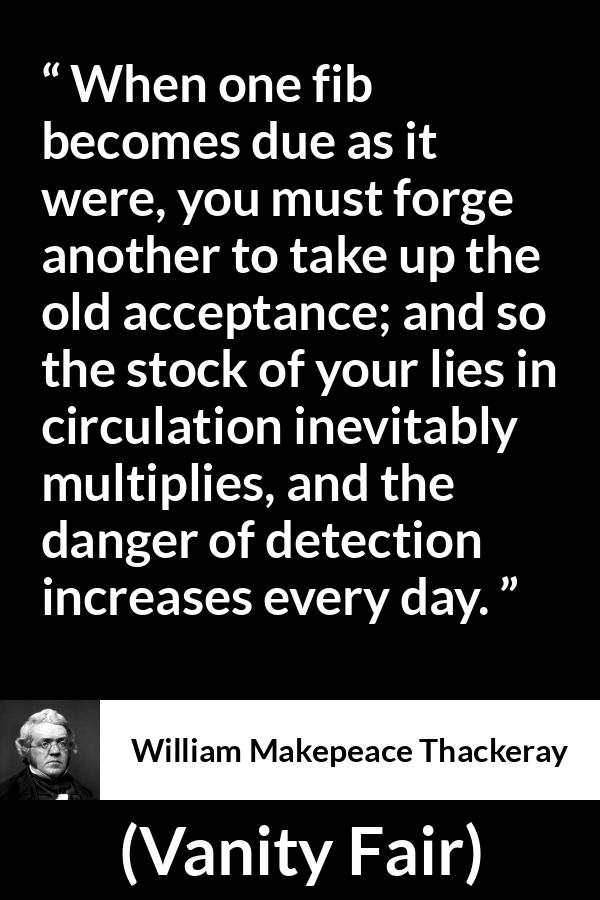 William Makepeace Thackeray - Vanity Fair - When one fib becomes due as it were, you must forge another to take up the old acceptance; and so the stock of your lies in circulation inevitably multiplies, and the danger of detection increases every day.