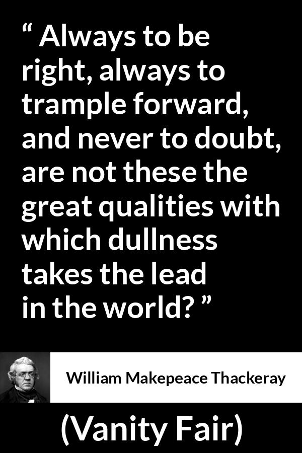 William Makepeace Thackeray - Vanity Fair - Always to be right, always to trample forward, and never to doubt, are not these the great qualities with which dullness takes the lead in the world?